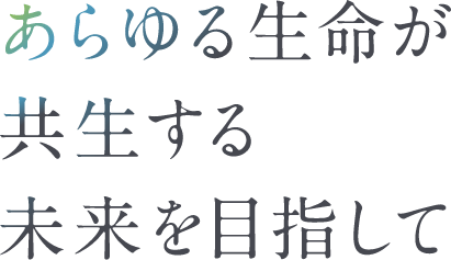 あらゆる生命が共生する未来を目指して